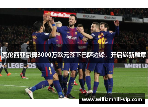 瓦伦西亚豪掷3000万欧元签下巴萨边锋，开启崭新篇章