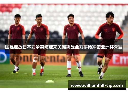 国足迎战日本力争突破迎来关键挑战全力拼搏冲击亚洲杯荣耀